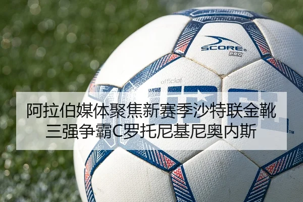 阿拉伯媒体聚焦新赛季沙特联金靴三强争霸C罗托尼基尼奥内斯